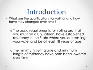 Introduction
• What are the qualifications for voting, and how
have they changed over time?
o The basic requirements for voting are that
you must be a U.S. citizen, have established
residency in the State where you are casting
your vote, and be at least 18 years of age.
o The minimum voting age and minimum
length of residency have both been lowered
over time.
 