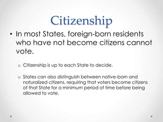 Citizenship
• In most States, foreign-born residents
who have not become citizens cannot
vote.
o Citizenship is up to each State to decide.
o States can also distinguish between native-born and
naturalized citizens, requiring that voters become citizens
of that State for a minimum period of time before being
allowed to vote.
 