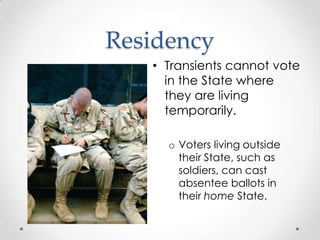 Residency
• Transients cannot vote
in the State where
they are living
temporarily.
o Voters living outside
their State, such as
soldiers, can cast
absentee ballots in
their home State.
 