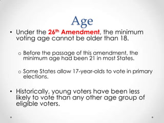 Age
• Under the 26th Amendment, the minimum
voting age cannot be older than 18.
o Before the passage of this amendment, the
minimum age had been 21 in most States.
o Some States allow 17-year-olds to vote in primary
elections.
• Historically, young voters have been less
likely to vote than any other age group of
eligible voters.
 