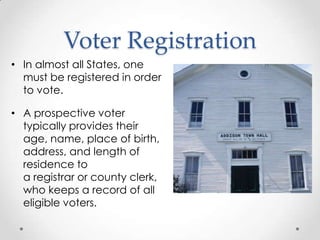 Voter Registration
• In almost all States, one
must be registered in order
to vote.
• A prospective voter
typically provides their
age, name, place of birth,
address, and length of
residence to
a registrar or county clerk,
who keeps a record of all
eligible voters.
 