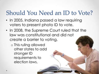 Should You Need an ID to Vote?
• In 2005, Indiana passed a law requiring
voters to present photo ID to vote.
• In 2008, the Supreme Court ruled that the
law was constitutional and did not
create a barrier to voting.
o This ruling allowed
other states to add
stronger ID
requirements to
election laws.
 