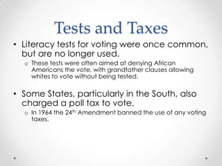 Tests and Taxes
• Literacy tests for voting were once common,
but are no longer used.
o These tests were often aimed at denying African
Americans the vote, with grandfather clauses allowing
whites to vote without being tested.
• Some States, particularly in the South, also
charged a poll tax to vote.
o In 1964 the 24th Amendment banned the use of any voting
taxes.
 