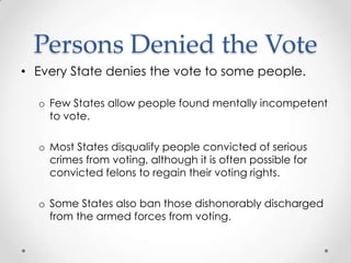 Persons Denied the Vote
• Every State denies the vote to some people.
o Few States allow people found mentally incompetent
to vote.
o Most States disqualify people convicted of serious
crimes from voting, although it is often possible for
convicted felons to regain their voting rights.
o Some States also ban those dishonorably discharged
from the armed forces from voting.
 