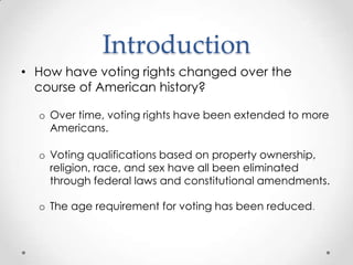 Introduction
• How have voting rights changed over the
course of American history?
o Over time, voting rights have been extended to more
Americans.
o Voting qualifications based on property ownership,
religion, race, and sex have all been eliminated
through federal laws and constitutional amendments.
o The age requirement for voting has been reduced.
 