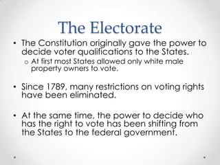 The Electorate
• The Constitution originally gave the power to
decide voter qualifications to the States.
o At first most States allowed only white male
property owners to vote.
• Since 1789, many restrictions on voting rights
have been eliminated.
• At the same time, the power to decide who
has the right to vote has been shifting from
the States to the federal government.
 