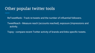 Other popular twitter tools
ReTweetRank - Track re-tweets and the number of influential followers.
TweetReach - Measure reach (accounts reached), exposure (impressions and
activity.
Topsy - compare recent Twitter activity of brands and links specific tweets.
 