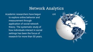 Network Analytics
Academic researchers have begun
to explore online behavior and
measurement through
application of social network
theory. The systematic study of
how individuals interact in social
settings has been the focus of
research for more than 50 years.
cnt
 