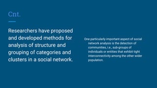 Cnt.
Researchers have proposed
and developed methods for
analysis of structure and
grouping of categories and
clusters in a social network.
One particularly important aspect of social
network analysis is the detection of
communities, i.e., sub-groups of
individuals or entities that exhibit tight
interconnectivity among the other wider
population.
 