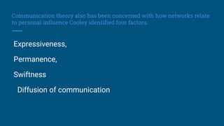 Communication theory also has been concerned with how networks relate
to personal influence Cooley identified four factors:
Expressiveness,
Permanence,
Swiftness
Diffusion of communication
 