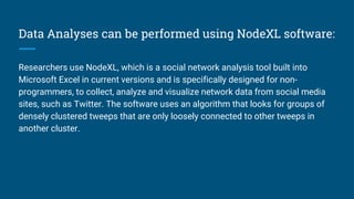 Data Analyses can be performed using NodeXL software:
Researchers use NodeXL, which is a social network analysis tool built into
Microsoft Excel in current versions and is specifically designed for non-
programmers, to collect, analyze and visualize network data from social media
sites, such as Twitter. The software uses an algorithm that looks for groups of
densely clustered tweeps that are only loosely connected to other tweeps in
another cluster.
 