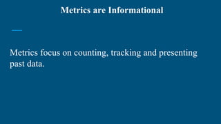 Metrics focus on counting, tracking and presenting
past data.
Metrics are Informational
 