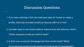 Discussion Questions
1. If you were advising a CEO who had never been on Twitter to create a
profile, which key concepts would you discuss with her or him?
2. Consider ways to use social media to improve trust and influence. Which
Twitter measures would you want to track?
3. Is there ever a case for disengagement from social media? Which
 