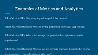 Examples of Metrics and Analytics
Talent Metrics (HR): How many top sales reps left last quarter?
Talent Analytics (Business): Why do my top performing employees keep leaving?
Talent Metrics (HR): What is the average compensation for engineers across the
organization?
Talent Analytics (Business): Why are our top software engineers dissatisfied even after
we’ve given everyone a department-wide raise?
 