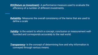 ROI(Return on Investment)- A performance measure used to evaluate the
efficiency of a number of different investments.
Reliability- Measures the overall consistency of the items that are used to
define a scale
Validity- Is the extent to which a concept, conclusion or measurement well-
founded and corresponds accurately to the real world.
Transparency- Is the concept of determining how and why information is
conveyed through various means.
 