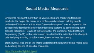 Social Media Measures
Jim Sterne has spent more than 30 years selling and marketing technical
products. He began his career as a professional explainer, helping people
understand Visicalc at a time when “personal computer” was an oxymoron. He
successfully described sales order processing systems to people using hand-
cranked tabulators. He was at the forefront of the Computer Aided Software
Engineering (CASE) tool revolution and has clarified the salient points of object-
oriented programming to software engineers across the country.
Sterne (2010) was one of the first to understand the power of social media data
and catalog dozens of possible measures.
https://youtu.be/9yBRdLfgYv4
 