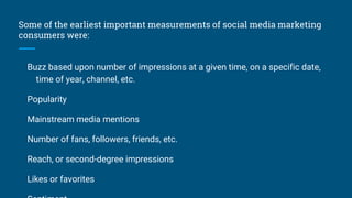 Some of the earliest important measurements of social media marketing
consumers were:
Buzz based upon number of impressions at a given time, on a specific date,
time of year, channel, etc.
Popularity
Mainstream media mentions
Number of fans, followers, friends, etc.
Reach, or second-degree impressions
Likes or favorites
 