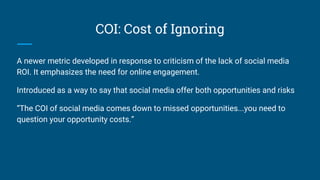 COI: Cost of Ignoring
A newer metric developed in response to criticism of the lack of social media
ROI. It emphasizes the need for online engagement.
Introduced as a way to say that social media offer both opportunities and risks
“The COI of social media comes down to missed opportunities...you need to
question your opportunity costs.”
 