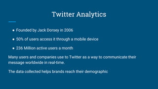 Twitter Analytics
● Founded by Jack Dorsey in 2006
● 50% of users access it through a mobile device
● 236 Million active users a month
Many users and companies use to Twitter as a way to communicate their
message worldwide in real-time.
The data collected helps brands reach their demographic
 