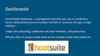 Dashboards
Social Media Dashboard - a management tool that user use to coordinate a
social media presence across multiple channels or accounts, through a single
interface.
Helps with scheduling, collaborate with team members, and productivity.
Will also offer an analysis break down across multiple social media platforms.
 