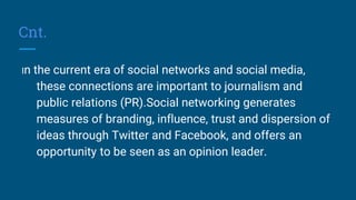 Cnt.
In the current era of social networks and social media,
these connections are important to journalism and
public relations (PR).Social networking generates
measures of branding, influence, trust and dispersion of
ideas through Twitter and Facebook, and offers an
opportunity to be seen as an opinion leader.
 