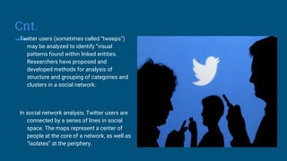 Cnt.
Twitter users (sometimes called “tweeps”)
may be analyzed to identify “visual
patterns found within linked entities.
Researchers have proposed and
developed methods for analysis of
structure and grouping of categories and
clusters in a social network.
In social network analysis, Twitter users are
connected by a series of lines in social
space. The maps represent a center of
people at the core of a network, as well as
“isolates” at the periphery.
 