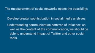 The measurement of social networks opens the possibility:
Develop greater sophistication in social media analyses.
Understanding communication patterns of influence, as
well as the content of the communication, we should be
able to understand impact of Twitter and other social
tools.
 
