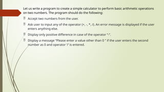 Let us write a program to create a simple calculator to perform basic arithmetic operations
on two numbers. The program should do the following:
 Accept two numbers from the user.
 Ask user to input any of the operator (+, -, *, /). An error message is displayed if the user
enters anything else.
 Display only positive difference in case of the operator “-”.
 Display a message “Please enter a value other than 0 " if the user enters the second
number as 0 and operator ‘/’ is entered.
 