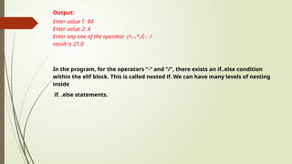 Output:
Enter value 1: 84
Enter value 2: 4
Enter any one of the operator (+,-,*,/) : /
result is 21.0
In the program, for the operators “-” and “/”, there exists an if..else condition
within the elif block. This is called nested if. We can have many levels of nesting
inside
if. .else statements.
 