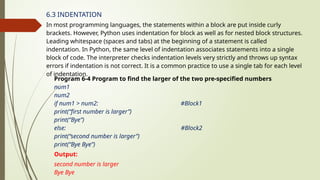 6.3 INDENTATION
In most programming languages, the statements within a block are put inside curly
brackets. However, Python uses indentation for block as well as for nested block structures.
Leading whitespace (spaces and tabs) at the beginning of a statement is called
indentation. In Python, the same level of indentation associates statements into a single
block of code. The interpreter checks indentation levels very strictly and throws up syntax
errors if indentation is not correct. It is a common practice to use a single tab for each level
of indentation.
Program 6-4 Program to find the larger of the two pre-specified numbers
num1
num2
if num1 > num2: #Block1
print(“first number is larger”)
print(“Bye”)
else: #Block2
print(“second number is larger”)
print(“Bye Bye”)
Output:
second number is larger
Bye Bye
 