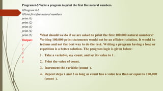 Program 6-5 Write a program to print the first five natural numbers.
#Program 6-5
#Print first five natural numbers
print (1)
print (2)
print (3)
print (4)
print (5)
Output:
1
2
3
4
5
What should we do if we are asked to print the first 100,000 natural numbers?
Writing 100,000 print statements would not be an efficient solution. It would be
tedious and not the best way to do the task. Writing a program having a loop or
repetition is a better solution. The program logic is given below:
1. Take a variable, say count, and set its value to 1 .
2. Print the value of count.
3. Increment the variable (count ).
4. Repeat steps 2 and 3 as long as count has a value less than or equal to 100,000
(count ).
 
