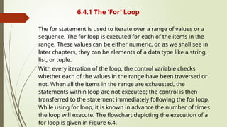 6.4.1 The ‘For’ Loop
The for statement is used to iterate over a range of values or a
sequence. The for loop is executed for each of the items in the
range. These values can be either numeric, or, as we shall see in
later chapters, they can be elements of a data type like a string,
list, or tuple.
With every iteration of the loop, the control variable checks
whether each of the values in the range have been traversed or
not. When all the items in the range are exhausted, the
statements within loop are not executed; the control is then
transferred to the statement immediately following the for loop.
While using for loop, it is known in advance the number of times
the loop will execute. The flowchart depicting the execution of a
for loop is given in Figure 6.4.
 
