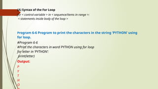(A) Syntax of the For Loop
for < control-variable > in < sequence/items in range >:
< statements inside body of the loop >
Program 6-6 Program to print the characters in the string ‘PYTHON’ using
for loop.
#Program 6-6
#Print the characters in word PYTHON using for loop
for letter in ‘PYTHON’:
print(letter)
Output:
P
Y
T
H
O
 