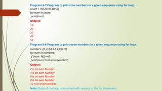 Program 6-7 Program to print the numbers in a given sequence using for loop.
count = [10,20,30,40,50]
for num in count:
print(num)
Output:
10
20
30
40
50
Program 6-8 Program to print even numbers in a given sequence using for loop.
numbers =[1,2,3,4,5,6,7,8,9,10]
for num in numbers:
if (num %2)==0:
print (num,‘is an even Number’)
Output:
2 is an even Number
4 is an even Number
6 is an even Number
8 is an even Number
10 is an even Number
Note: Body of the loop is indented with respect to the for statement.
 