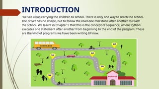 INTRODUCTION
we see a bus carrying the children to school. There is only one way to reach the school.
The driver has no choice, but to follow the road one milestone after another to reach
the school. We learnt in Chapter 5 that this is the concept of sequence, where Python
executes one statement after another from beginning to the end of the program. These
are the kind of programs we have been writing till now.
 