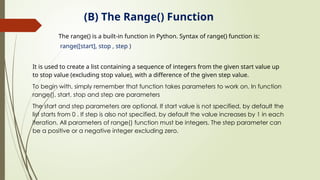 (B) The Range() Function
The range() is a built-in function in Python. Syntax of range() function is:
range([start], stop , step )
It is used to create a list containing a sequence of integers from the given start value up
to stop value (excluding stop value), with a difference of the given step value.
To begin with, simply remember that function takes parameters to work on. In function
range(), start, stop and step are parameters
The start and step parameters are optional. If start value is not specified, by default the
list starts from 0 . If step is also not specified, by default the value increases by 1 in each
iteration. All parameters of range() function must be integers. The step parameter can
be a positive or a negative integer excluding zero.
 
