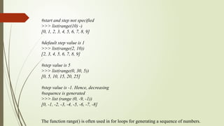 #start and step not specified
>>> list(range(10) -)
[0, 1, 2, 3, 4, 5, 6, 7, 8, 9]
#default step value is 1
>>> list(range(2, 10))
[2, 3, 4, 5, 6, 7, 8, 9]
#step value is 5
>>> list(range(0, 30, 5))
[0, 5, 10, 15, 20, 25]
#step value is -1. Hence, decreasing
#sequence is generated
>>> list (range (0, -9, -1))
[0, -1, -2, -3, -4, -5, -6, -7, -8]
The function range() is often used in for loops for generating a sequence of numbers.
 