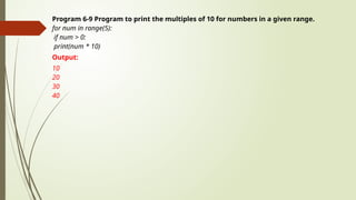 Program 6-9 Program to print the multiples of 10 for numbers in a given range.
for num in range(5):
if num > 0:
print(num * 10)
Output:
10
20
30
40
 