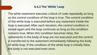 6.4.2 The ‘While’ Loop
The while statement executes a block of code repeatedly as long
as the control condition of the loop is true. The control condition
of the while loop is executed before any statement inside the
loop is executed. After each iteration, the control condition is
tested again and the loop continues as long as the condition
remains true. When this condition becomes false, the
statements in the body of loop are not executed and the control
is transferred to the statement immediately following the body
of while loop. If the condition of the while loop is initially false,
the body is not executed even once.
 