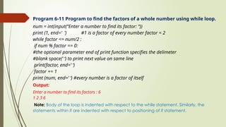 Program 6-11 Program to find the factors of a whole number using while loop.
num = int(input(“Enter a number to find its factor: “))
print (1, end=‘ ’) #1 is a factor of every number factor = 2
while factor <= num/2 :
if num % factor == 0:
#the optional parameter end of print function specifies the delimeter
#blank space(’ ‘) to print next value on same line
print(factor, end=’ ‘)
factor += 1
print (num, end=’ ‘) #every number is a factor of itself
Output:
Enter a number to find its factors : 6
1 2 3 6
Note: Body of the loop is indented with respect to the while statement. Similarly, the
statements within if are indented with respect to positioning of if statement.
 