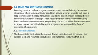 6.5 BREAK AND CONTINUE STATEMENT
Looping constructs allow programmers to repeat tasks efficiently. In certain
situations, when some particular condition occurs, we may want to exit from a
loop (come out of the loop forever) or skip some statements of the loop before
continuing further in the loop. These requirements can be achieved by using
break and continue statements, respectively. Python provides these statements
as a tool to give more flexibility to the programmer to control the flow of
execution of a program.
6.5.1 Break Statement
The break statement alters the normal flow of execution as it terminates the
current loop and resumes execution of the statement following that loop.
 
