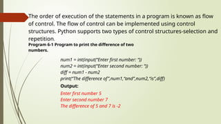 The order of execution of the statements in a program is known as flow
of control. The flow of control can be implemented using control
structures. Python supports two types of control structures-selection and
repetition.
Program 6-1 Program to print the difference of two
numbers.
num1 = int(input(“Enter first number: “))
num2 = int(input(“Enter second number: “))
diff = num1 - num2
print(“The difference of”,num1,“and”,num2,“is”,diff)
Output:
Enter first number 5
Enter second number 7
The difference of 5 and 7 is -2
 