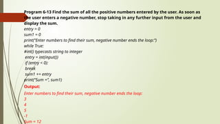 Program 6-13 Find the sum of all the positive numbers entered by the user. As soon as
the user enters a negative number, stop taking in any further input from the user and
display the sum.
entry = 0
sum1 = 0
print(“Enter numbers to find their sum, negative number ends the loop:”)
while True:
#int() typecasts string to integer
entry = int(input())
if (entry < 0):
break
sum1 += entry
print(“Sum =”, sum1)
Output:
Enter numbers to find their sum, negative number ends the loop:
3
4
5
-1
Sum = 12
 