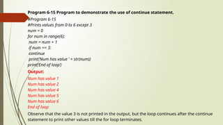 Program 6-15 Program to demonstrate the use of continue statement.
#Program 6-15
#Prints values from 0 to 6 except 3
num = 0
for num in range(6):
num = num + 1
if num == 3:
continue
print(‘Num has value ’ + str(num))
print(‘End of loop’)
Output:
Num has value 1
Num has value 2
Num has value 4
Num has value 5
Num has value 6
End of loop
Observe that the value 3 is not printed in the output, but the loop continues after the continue
statement to print other values till the for loop terminates.
 