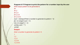 Program 6-17 Program to print the pattern for a number input by the user
#The output pattern to be generated is
#1
#1 2
#1 2 3
#1 2 3 4
#1 2 3 4 5
num = int(input(“Enter a number to generate its pattern = “))
for i in range(1,num + 1):
for j in range(1,i + 1):
print(j, end = " “)
print()
Output:
Enter a number to generate its pattern =5
1
1 2
1 2 3
1 2 3 4
1 2 3 4 5
 