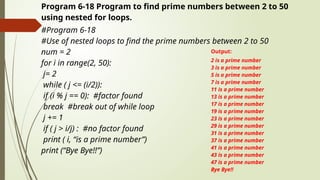 Program 6-18 Program to find prime numbers between 2 to 50
using nested for loops.
#Program 6-18
#Use of nested loops to find the prime numbers between 2 to 50
num = 2
for i in range(2, 50):
j= 2
while ( j <= (i/2)):
if (i % j == 0): #factor found
break #break out of while loop
j += 1
if ( j > i/j) : #no factor found
print ( i, “is a prime number”)
print (“Bye Bye!!”)
Output:
2 is a prime number
3 is a prime number
5 is a prime number
7 is a prime number
11 is a prime number
13 is a prime number
17 is a prime number
19 is a prime number
23 is a prime number
29 is a prime number
31 is a prime number
37 is a prime number
41 is a prime number
43 is a prime number
47 is a prime number
Bye Bye!!
 