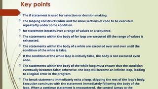 Key points
 The if statement is used for selection or decision making.
 The looping constructs while and for allow sections of code to be executed
repeatedly under some condition.
 for statement iterates over a range of values or a sequence.
 The statements within the body of for loop are executed till the range of values is
exhausted.
 The statements within the body of a while are executed over and over until the
condition of the while is false.
 If the condition of the while loop is initially false, the body is not executed even
once.
 The statements within the body of the while loop must ensure that the condition
eventually becomes false; otherwise, the loop will become an infinite loop, leading
to a logical error in the program.
 The break statement immediately exits a loop, skipping the rest of the loop’s body.
Execution continues with the statement immediately following the body of the
loop. When a continue statement is encountered, the control jumps to the
 