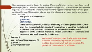 Now, suppose we want to display the positive difference of the two numbers num 1 and num 2
given at program 6-1. For that, we need to modify our approach. Look at the flowchart shown in
Figure 6.2 that subtracts the smaller number from the bigger number so that we always get a
positive difference. This selection is based upon the values that are input for the two numbers
num 1 and num2.
The syntax of if statement is:
if condition:
statement ( s )
In the following example, if the age entered by the user is greater than 18, then
print that the user is eligible to vote. If the condition is true, then the indented
statement(s) are executed. The indentation implies that its execution is
dependent on the condition. There is no limit on the number of statements that
can appear as a block under the if statement.
Example 6.1
age = int(input(“Enter your age “))
if age >= 18:
print(“Eligible to vote”)
A variant of if statement called if . else statement allows
us to write two alternative paths and the control
condition determines which path gets executed. The
syntax for if. .else statement is as follows.
 