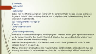 if condition:
statement(s)
else:
statement(s)
Let us now modify the example on voting with the condition that if the age entered by the user
is greater than 18 , then to display that the user is eligible to vote. Otherwise display that the
user is not eligible to vote.
age = int(input(“Enter your age: “))
if age >= 18:
print(“Eligible to vote”)
else:
print(“Not eligible to vote”)
Now let us use the same concept to modify program , so that it always gives a positive difference
as the output. From the flow chart in Figure 6.2, it is clear that we need to decide whether num
num 2 or not and take action accordingly.
We have to specify two blocks of statements since num 1 can be greater than num 2 or vice-
versa as shown in program 6-2.
Many a times there are situations that require multiple conditions to be checked and it may lead
to many alternatives. In such cases we can chain the conditions using if..elif (elif means else..if).
 
