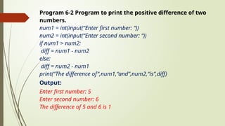 Program 6-2 Program to print the positive difference of two
numbers.
num1 = int(input(“Enter first number: “))
num2 = int(input(“Enter second number: “))
if num1 > num2:
diff = num1 - num2
else:
diff = num2 - num1
print(“The difference of”,num1,“and”,num2,“is”,diff)
Output:
Enter first number: 5
Enter second number: 6
The difference of 5 and 6 is 1
 